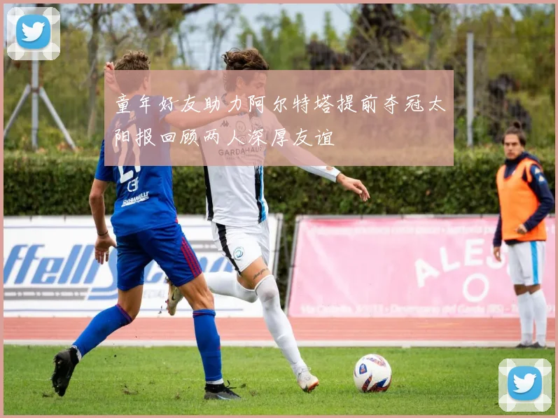 童年好友助力阿尔特塔提前夺冠太阳报回顾两人深厚友谊