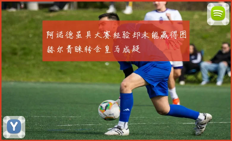 阿诺德虽具大赛经验却未能赢得图赫尔青睐转会皇马成疑