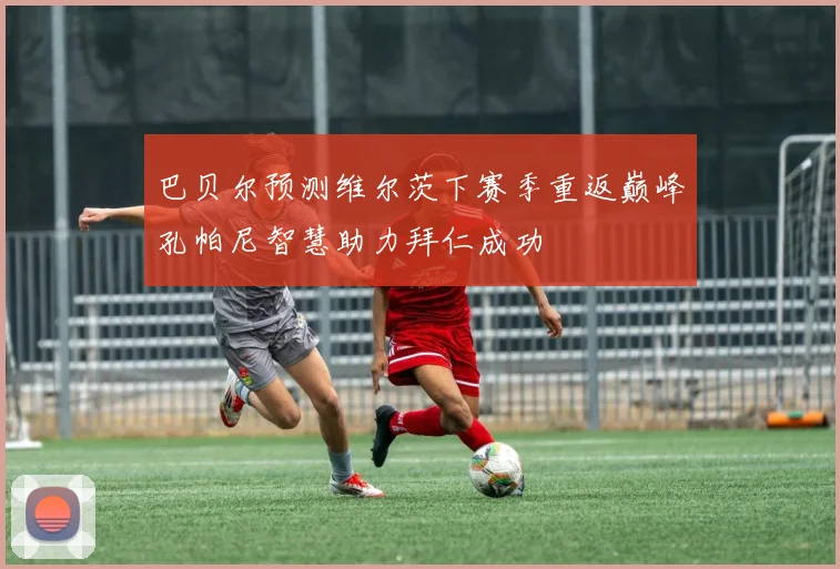 巴贝尔预测维尔茨下赛季重返巅峰孔帕尼智慧助力拜仁成功