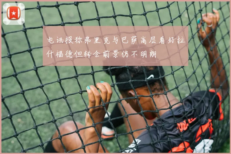 电讯报称弗里克与巴萨高层看好拉什福德但转会前景仍不明朗