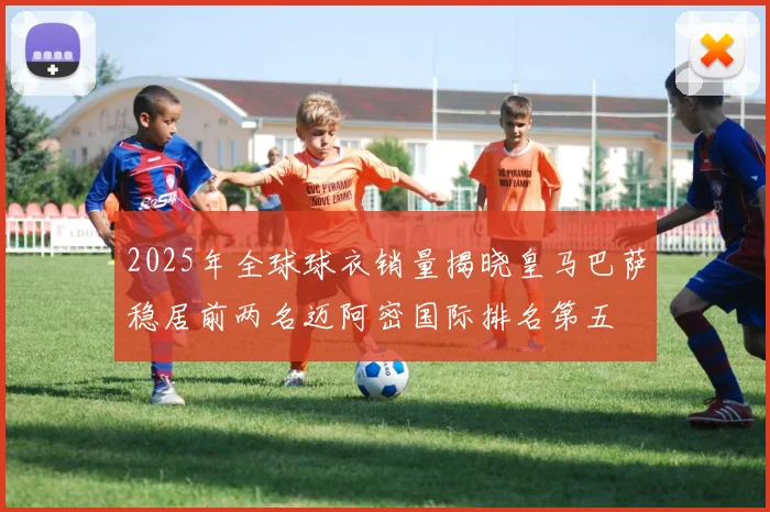 2025年全球球衣销量揭晓皇马巴萨稳居前两名迈阿密国际排名第五