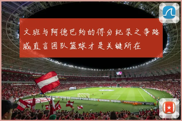 文班与阿德巴约的得分纪录之争路威直言团队篮球才是关键所在