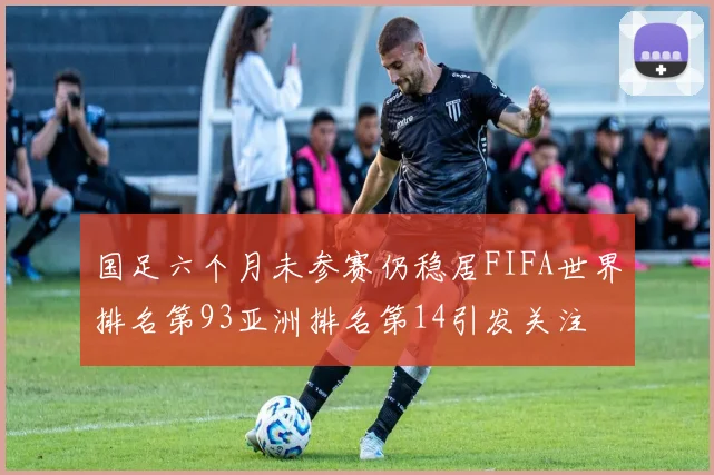 国足六个月未参赛仍稳居FIFA世界排名第93亚洲排名第14引发关注