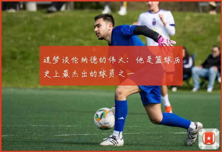追梦谈伦纳德的伟大：他是篮球历史上最杰出的球员之一