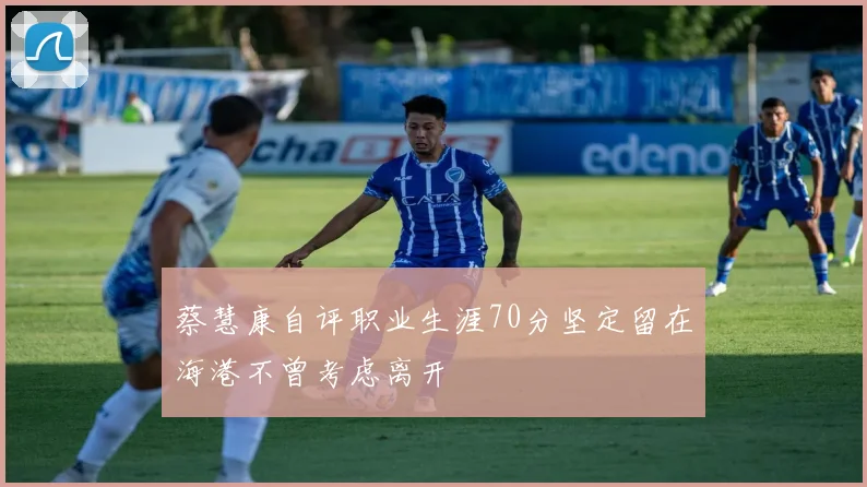 蔡慧康自评职业生涯70分坚定留在海港不曾考虑离开