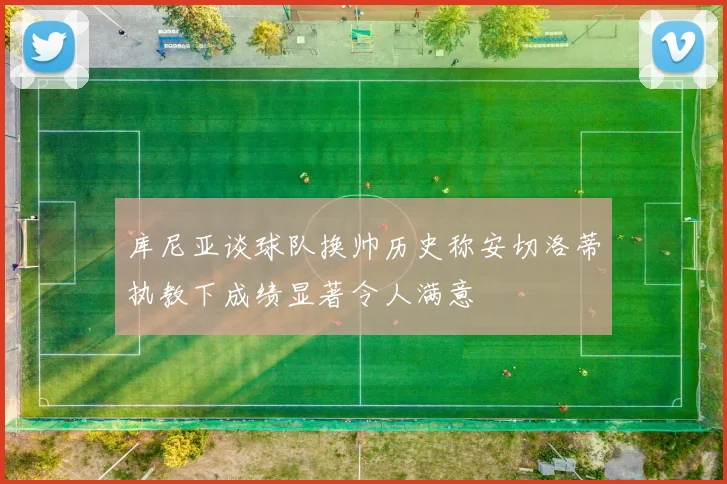 库尼亚谈球队换帅历史称安切洛蒂执教下成绩显著令人满意