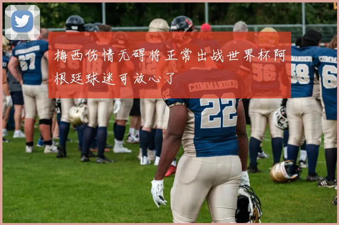梅西伤情无碍将正常出战世界杯阿根廷球迷可放心了