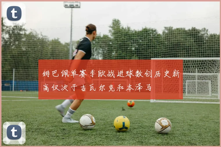 姆巴佩单赛季欧战进球数创历史新高仅次于吉瓦尔克和本泽马