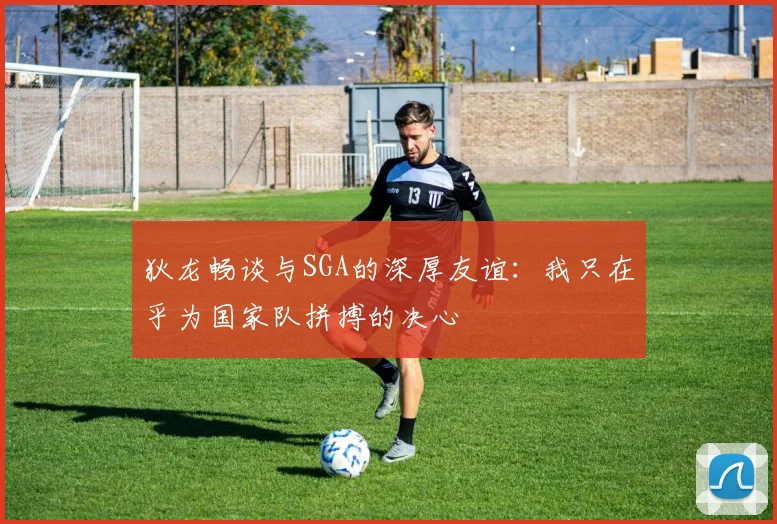狄龙畅谈与SGA的深厚友谊：我只在乎为国家队拼搏的决心
