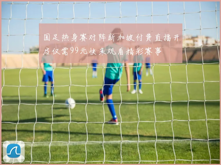 国足热身赛对阵新加坡付费直播开启仅需99元快来观看精彩赛事