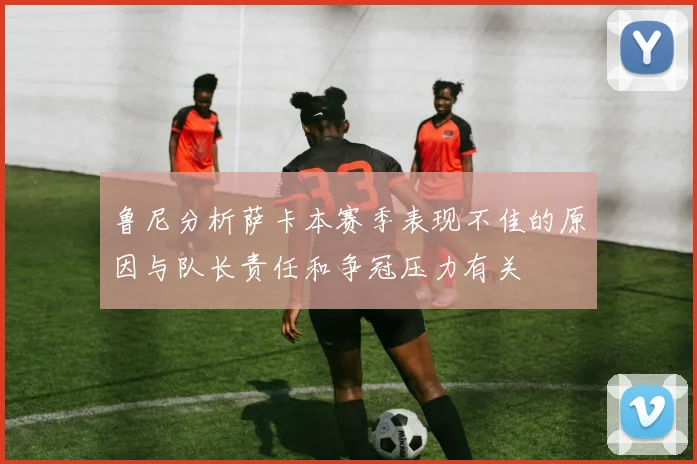鲁尼分析萨卡本赛季表现不佳的原因与队长责任和争冠压力有关