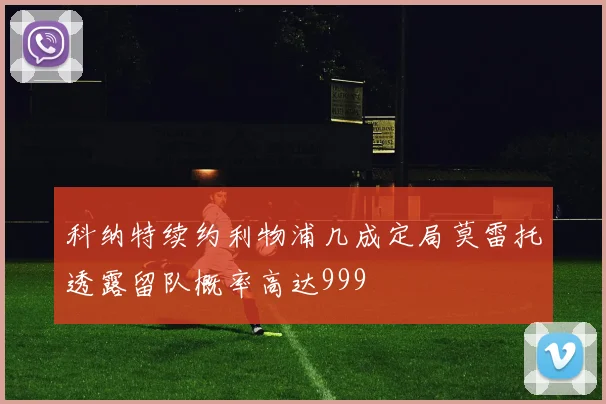 科纳特续约利物浦几成定局莫雷托透露留队概率高达999