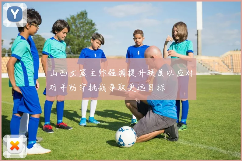 山西女篮主帅强调提升硬度以应对对手防守挑战争取更远目标