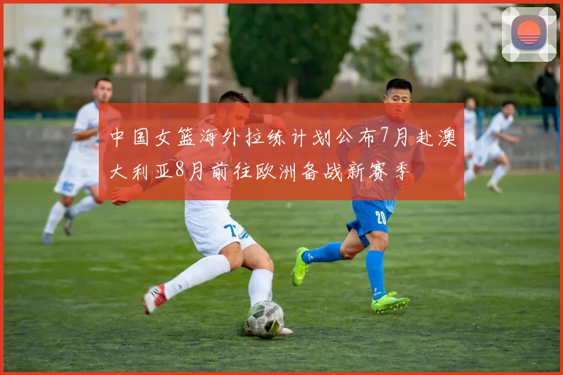 中国女篮海外拉练计划公布7月赴澳大利亚8月前往欧洲备战新赛季