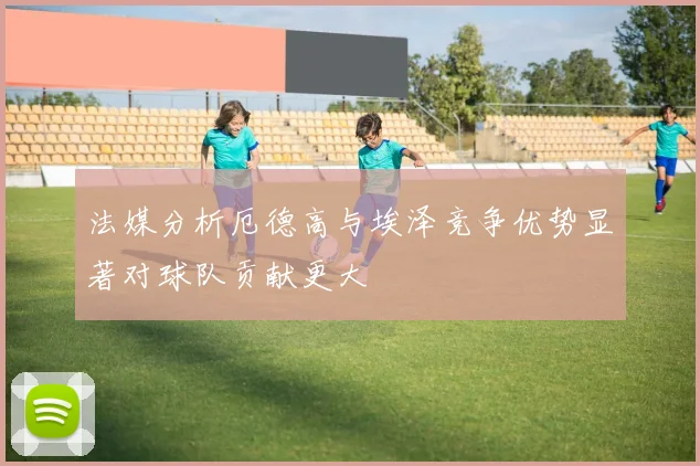法媒分析厄德高与埃泽竞争优势显著对球队贡献更大