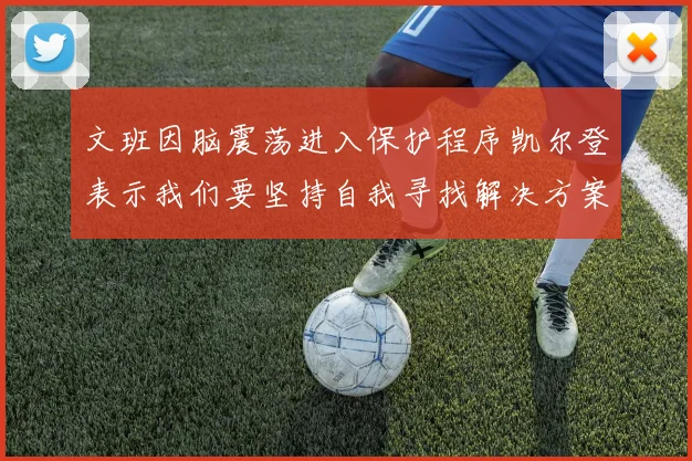文班因脑震荡进入保护程序凯尔登表示我们要坚持自我寻找解决方案
